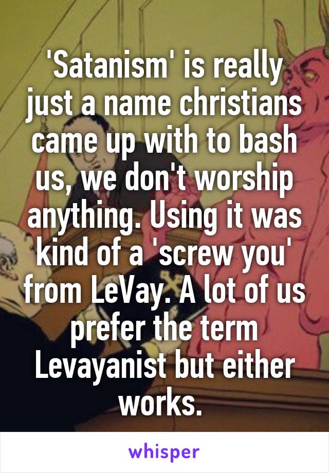 'Satanism' is really just a name christians came up with to bash us, we don't worship anything. Using it was kind of a 'screw you' from LeVay. A lot of us prefer the term Levayanist but either works. 