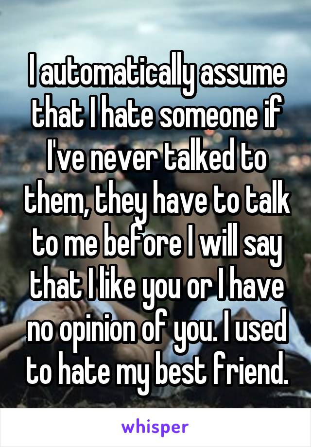 I automatically assume that I hate someone if I've never talked to them, they have to talk to me before I will say that I like you or I have no opinion of you. I used to hate my best friend.