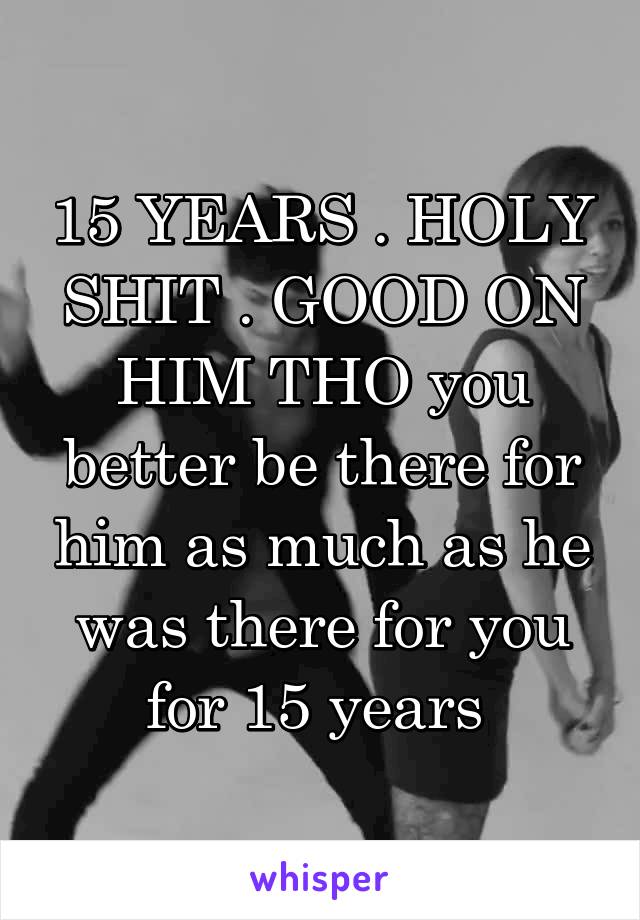 15 YEARS . HOLY SHIT . GOOD ON HIM THO you better be there for him as much as he was there for you for 15 years 