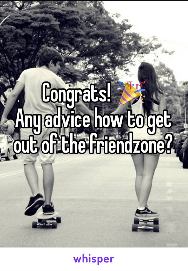 Congrats!  🎉             Any advice how to get out of the friendzone? 