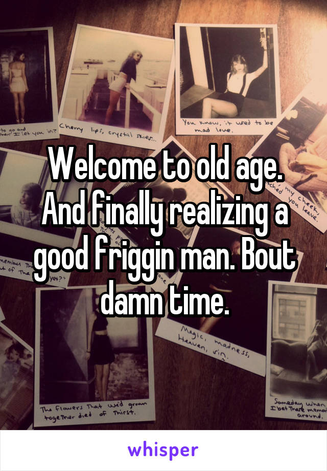 Welcome to old age. And finally realizing a good friggin man. Bout damn time.