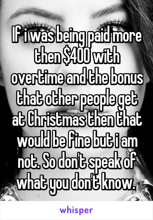 If i was being paid more then $400 with overtime and the bonus that other people get at Christmas then that would be fine but i am not. So don't speak of what you don't know. 
