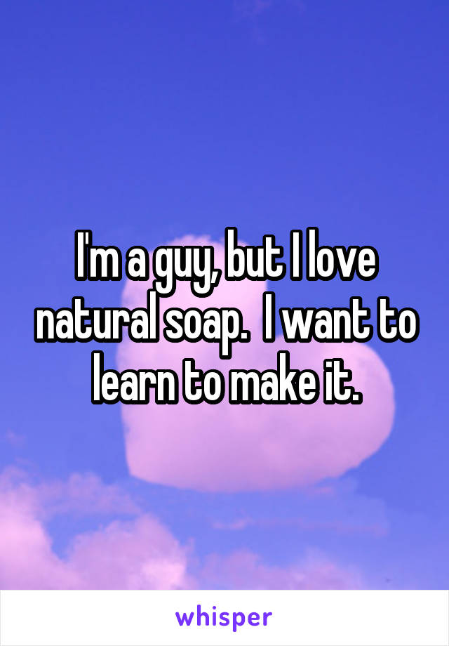 I'm a guy, but I love natural soap.  I want to learn to make it.