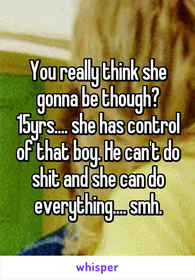 You really think she gonna be though? 15yrs.... she has control of that boy. He can't do shit and she can do everything.... smh.