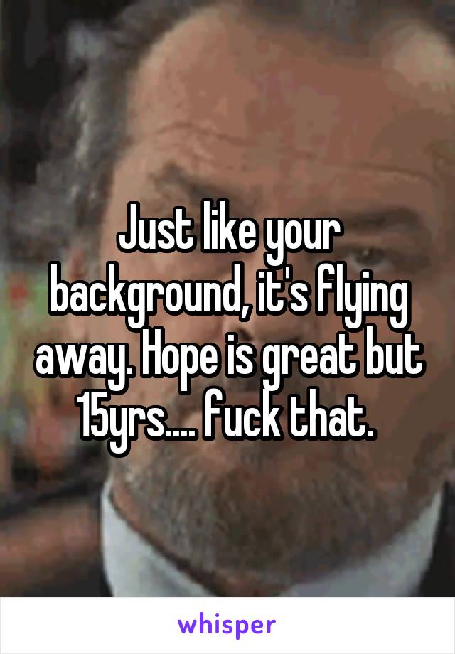 Just like your background, it's flying away. Hope is great but 15yrs.... fuck that. 