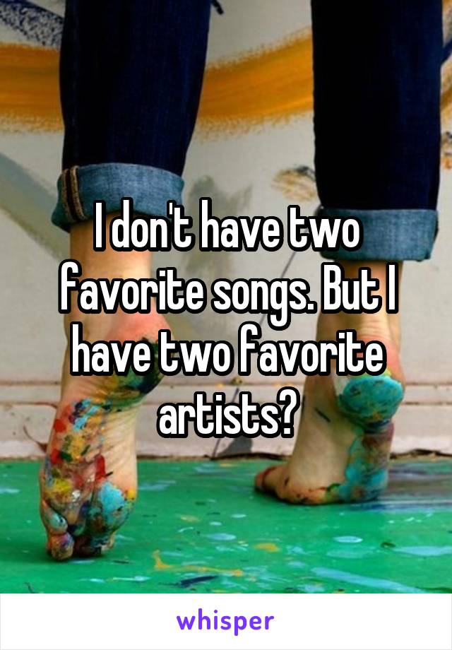 I don't have two favorite songs. But I have two favorite artists?