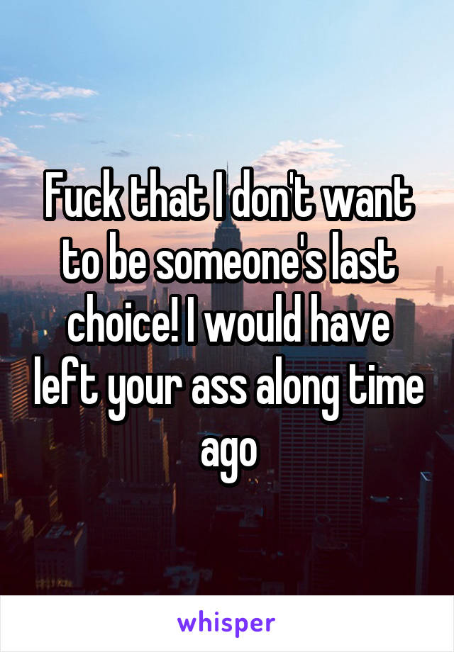 Fuck that I don't want to be someone's last choice! I would have left your ass along time ago