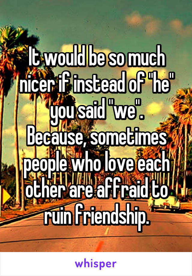 It would be so much nicer if instead of "he" you said "we".
Because, sometimes people who love each other are affraid to ruin friendship.