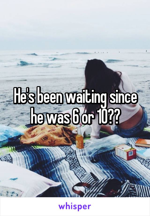 He's been waiting since he was 6 or 10??