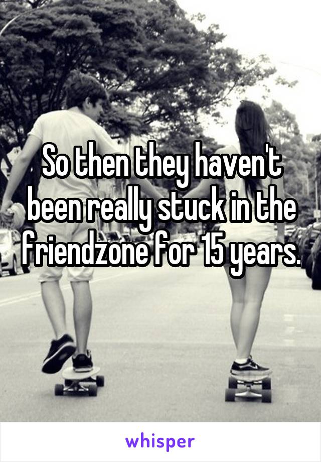 So then they haven't been really stuck in the friendzone for 15 years. 