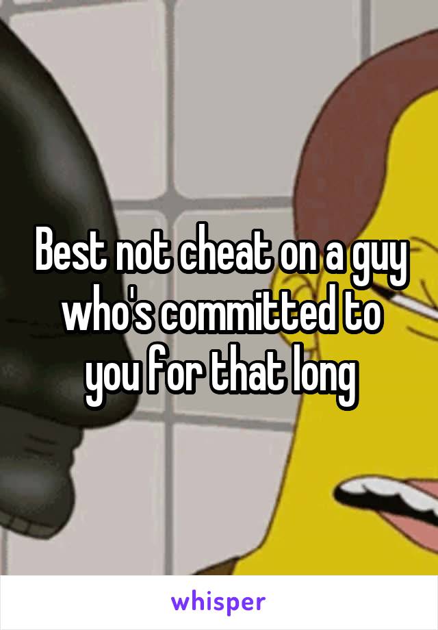 Best not cheat on a guy who's committed to you for that long