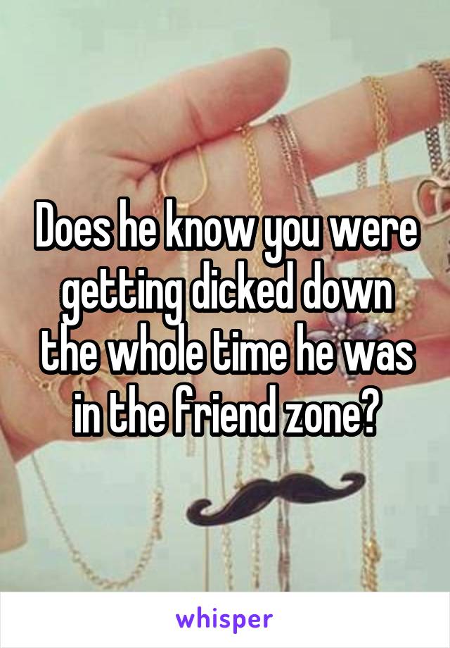 Does he know you were getting dicked down the whole time he was in the friend zone?