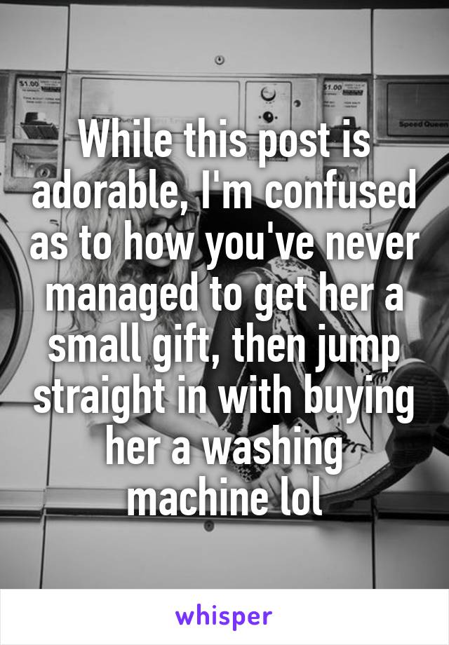 While this post is adorable, I'm confused as to how you've never managed to get her a small gift, then jump straight in with buying her a washing machine lol