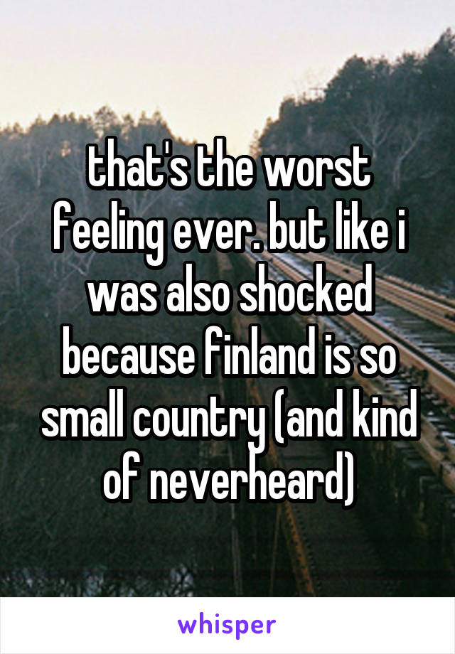 that's the worst feeling ever. but like i was also shocked because finland is so small country (and kind of neverheard)