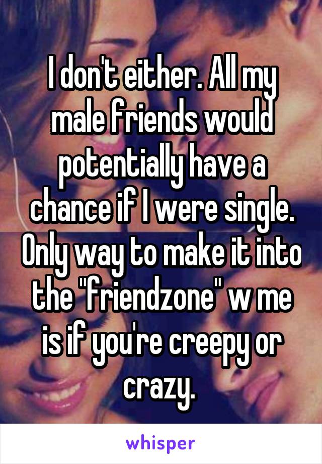 I don't either. All my male friends would potentially have a chance if I were single. Only way to make it into the "friendzone" w me is if you're creepy or crazy. 