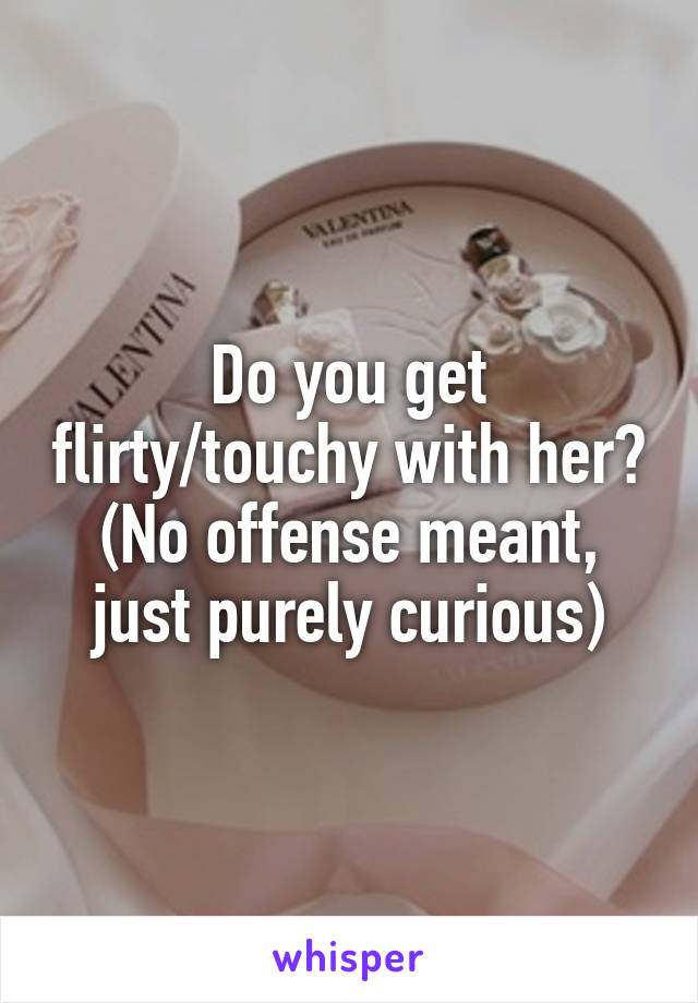 Do you get flirty/touchy with her? (No offense meant, just purely curious)