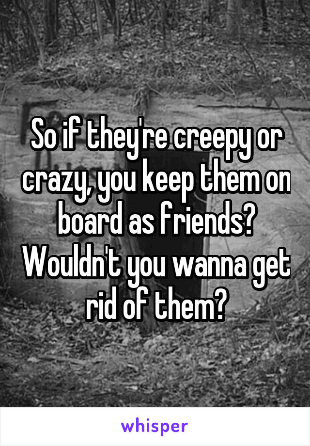 So if they're creepy or crazy, you keep them on board as friends? Wouldn't you wanna get rid of them?