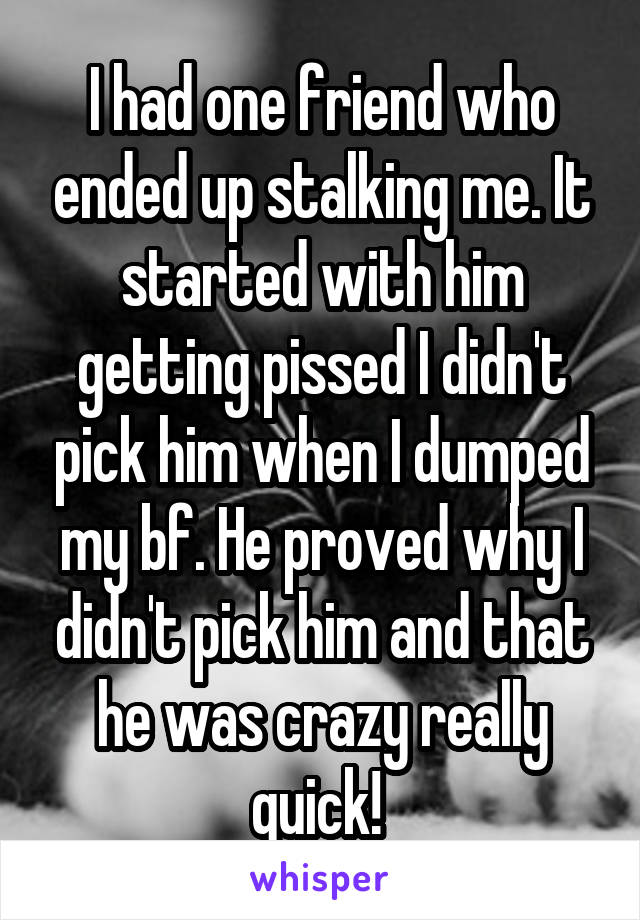 I had one friend who ended up stalking me. It started with him getting pissed I didn't pick him when I dumped my bf. He proved why I didn't pick him and that he was crazy really quick! 