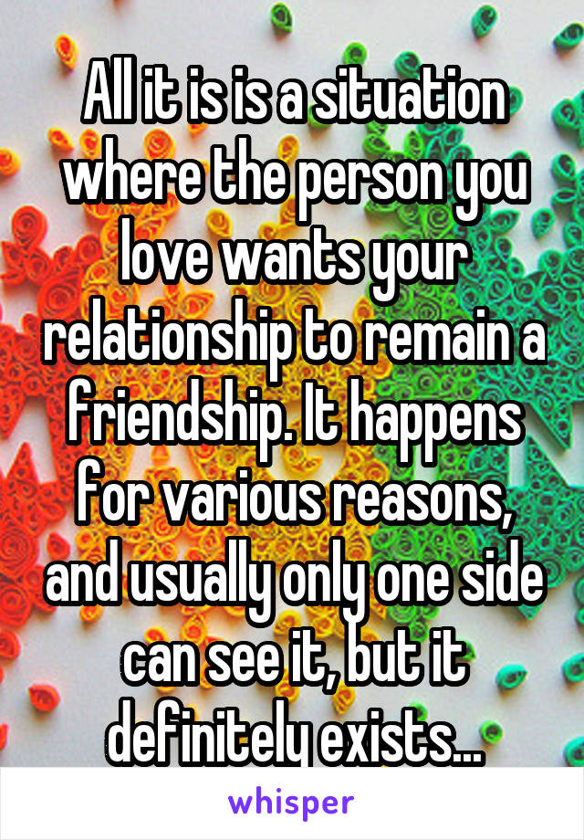 All it is is a situation where the person you love wants your relationship to remain a friendship. It happens for various reasons, and usually only one side can see it, but it definitely exists...