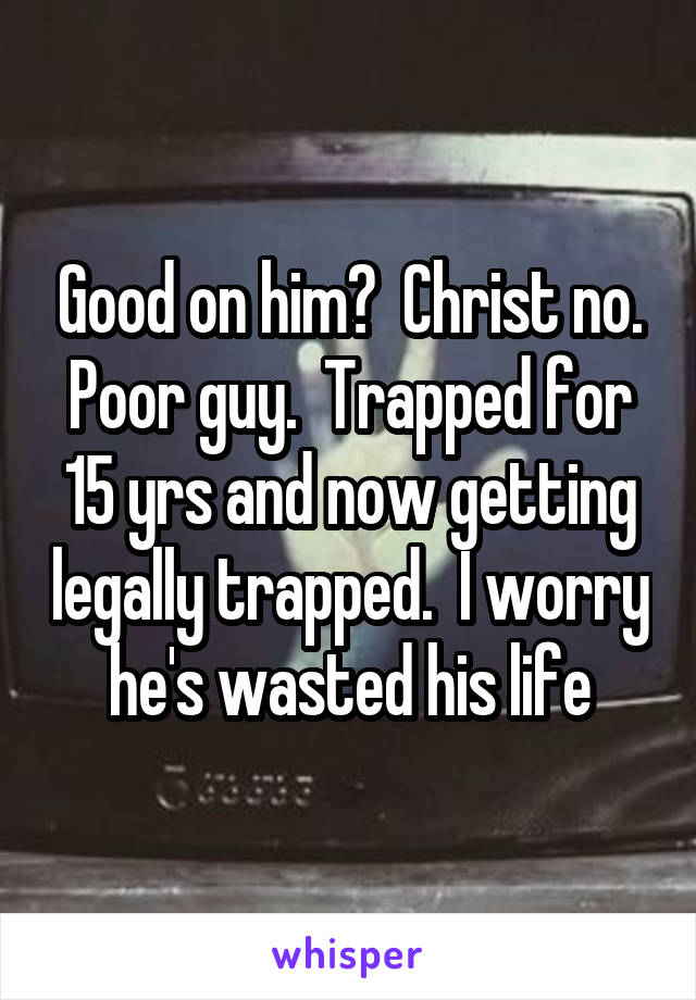 Good on him?  Christ no. Poor guy.  Trapped for 15 yrs and now getting legally trapped.  I worry he's wasted his life