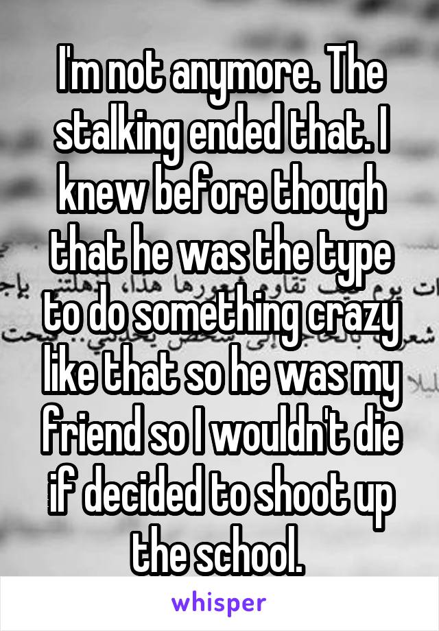 I'm not anymore. The stalking ended that. I knew before though that he was the type to do something crazy like that so he was my friend so I wouldn't die if decided to shoot up the school. 