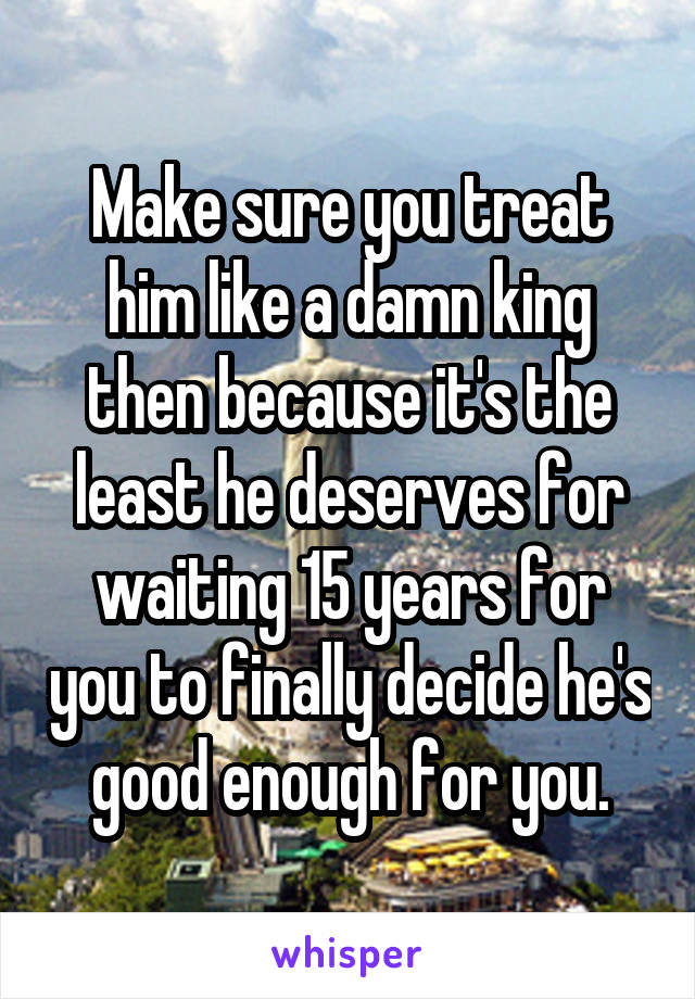 Make sure you treat him like a damn king then because it's the least he deserves for waiting 15 years for you to finally decide he's good enough for you.