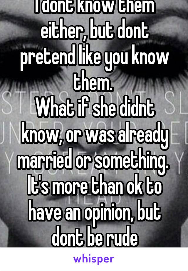 I dont know them either, but dont pretend like you know them. 
What if she didnt know, or was already married or something. 
It's more than ok to have an opinion, but dont be rude
 