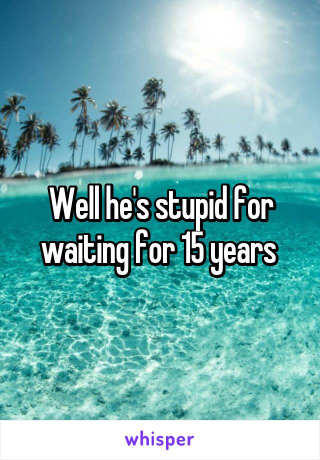 Well he's stupid for waiting for 15 years 