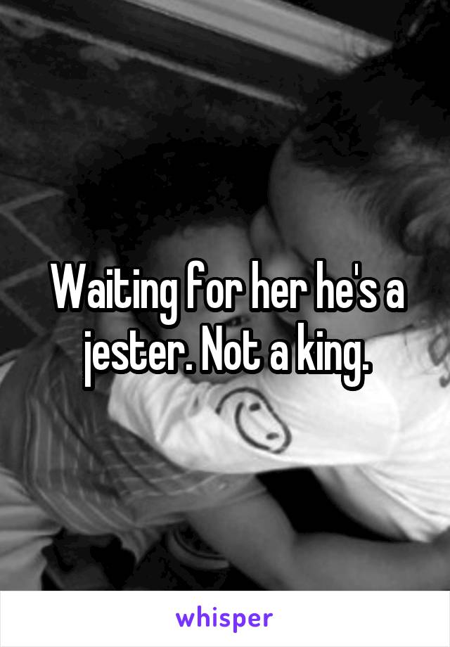 Waiting for her he's a jester. Not a king.