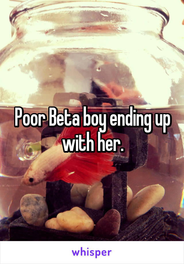 Poor Beta boy ending up with her.