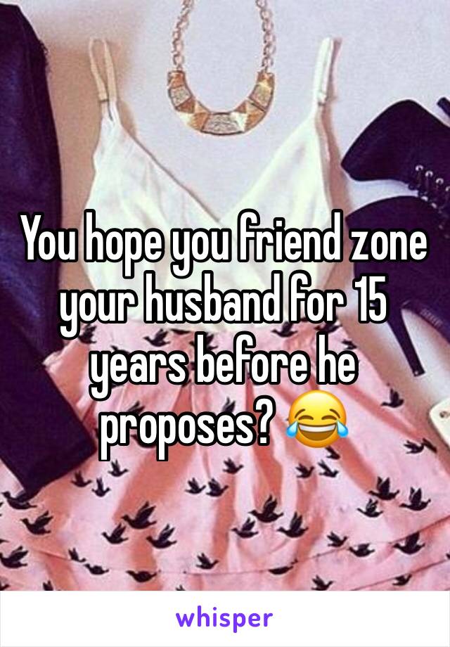 You hope you friend zone your husband for 15 years before he proposes? 😂