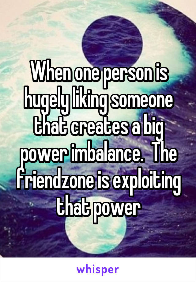 When one person is hugely liking someone that creates a big power imbalance.  The friendzone is exploiting that power