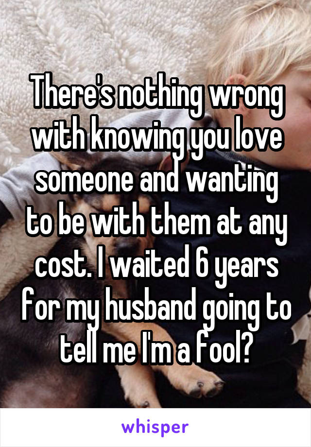 There's nothing wrong with knowing you love someone and wanting to be with them at any cost. I waited 6 years for my husband going to tell me I'm a fool?