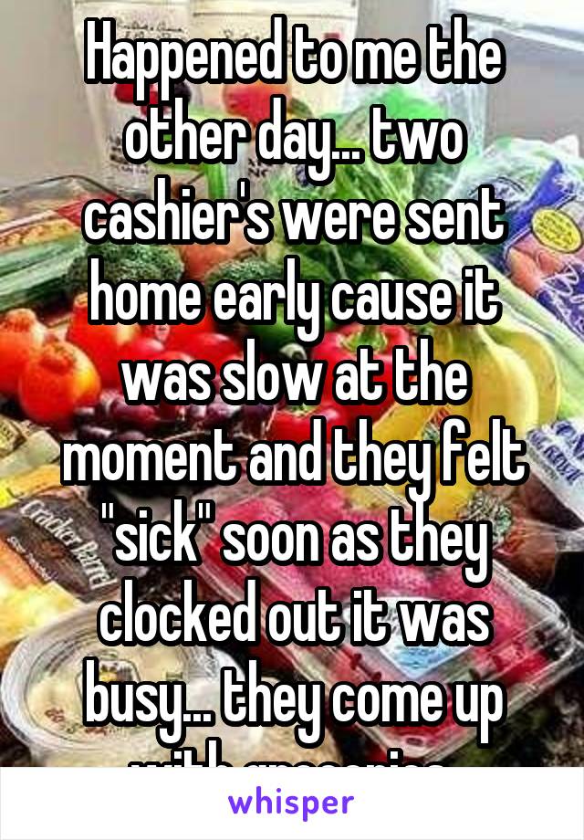 Happened to me the other day... two cashier's were sent home early cause it was slow at the moment and they felt "sick" soon as they clocked out it was busy... they come up with groceries 