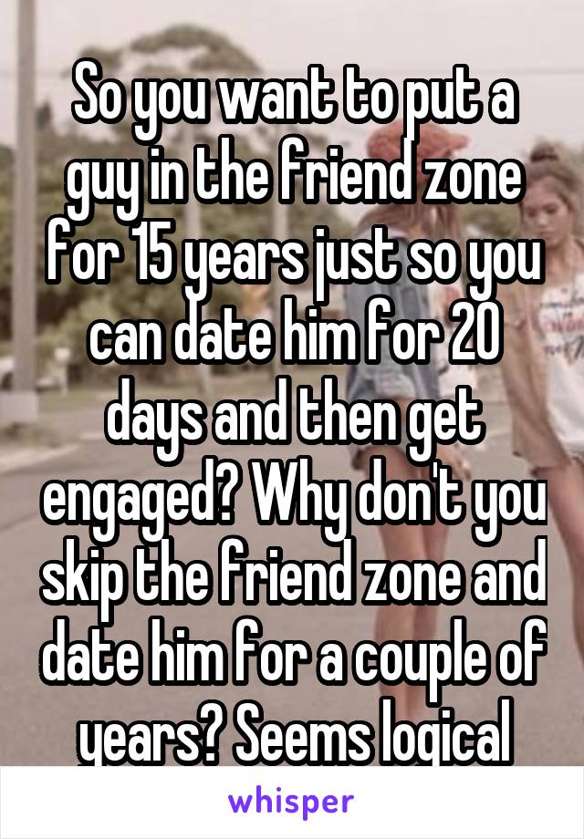 So you want to put a guy in the friend zone for 15 years just so you can date him for 20 days and then get engaged? Why don't you skip the friend zone and date him for a couple of years? Seems logical