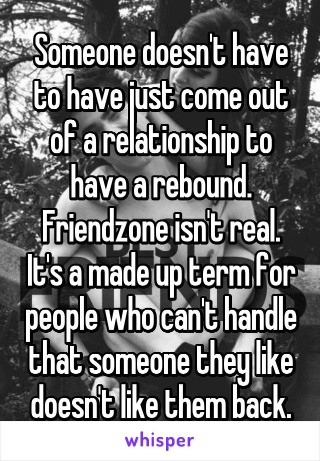 Someone doesn't have to have just come out of a relationship to have a rebound.
Friendzone isn't real. It's a made up term for people who can't handle that someone they like doesn't like them back.