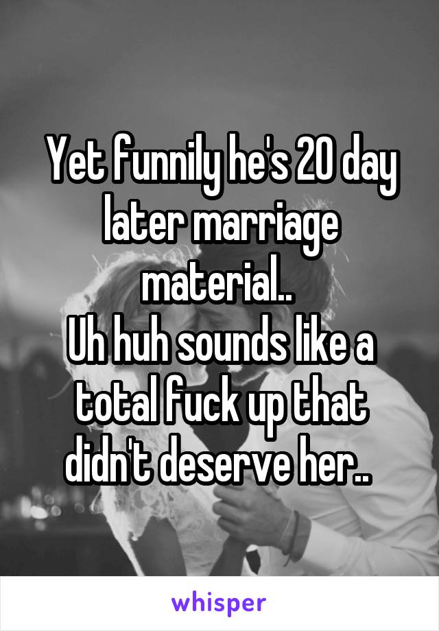 Yet funnily he's 20 day later marriage material.. 
Uh huh sounds like a total fuck up that didn't deserve her.. 