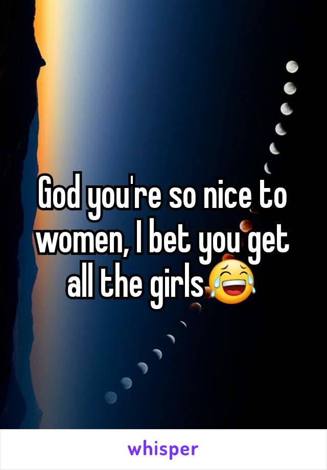 God you're so nice to women, I bet you get all the girls😂