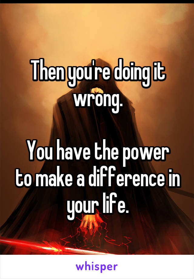 Then you're doing it wrong.

You have the power to make a difference in your life.