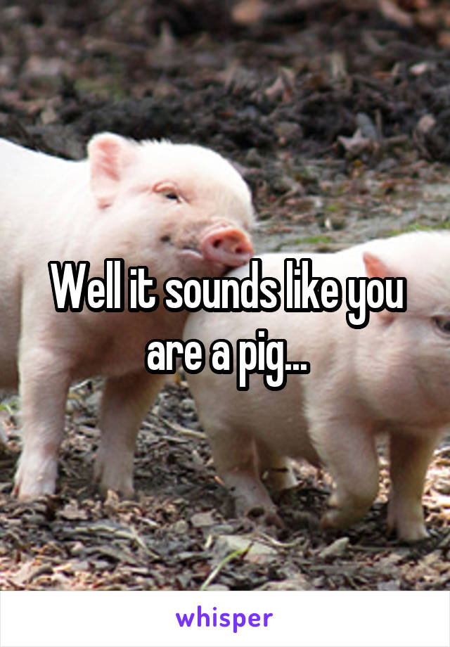 Well it sounds like you are a pig...