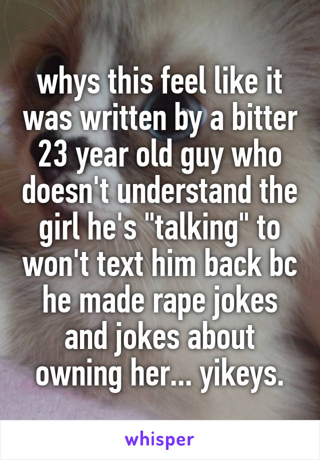 whys this feel like it was written by a bitter 23 year old guy who doesn't understand the girl he's "talking" to won't text him back bc he made rape jokes and jokes about owning her... yikeys.