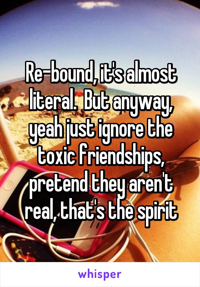 Re-bound, it's almost literal.  But anyway, yeah just ignore the toxic friendships, pretend they aren't real, that's the spirit