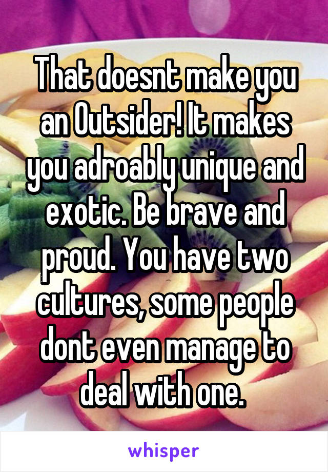 That doesnt make you an Outsider! It makes you adroably unique and exotic. Be brave and proud. You have two cultures, some people dont even manage to deal with one. 