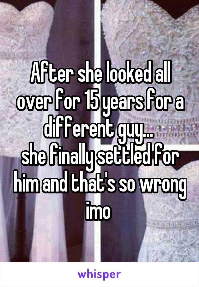 After she looked all over for 15 years for a different guy... 
she finally settled for him and that's so wrong imo 