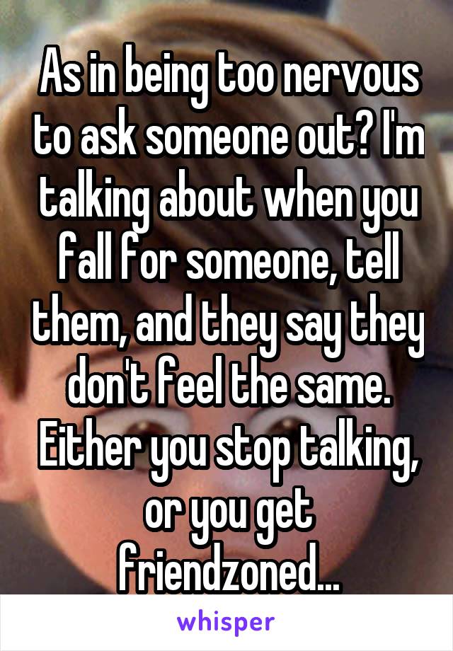 As in being too nervous to ask someone out? I'm talking about when you fall for someone, tell them, and they say they don't feel the same. Either you stop talking, or you get friendzoned...