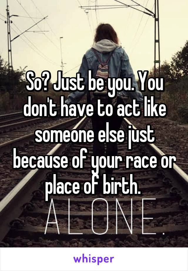 So? Just be you. You don't have to act like someone else just because of your race or place of birth. 