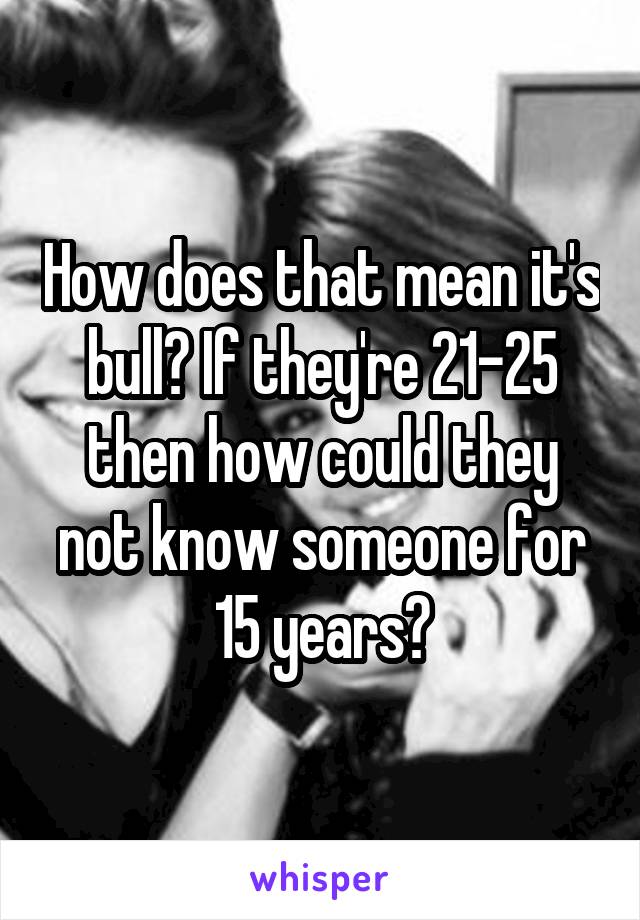 How does that mean it's bull? If they're 21-25 then how could they not know someone for 15 years?