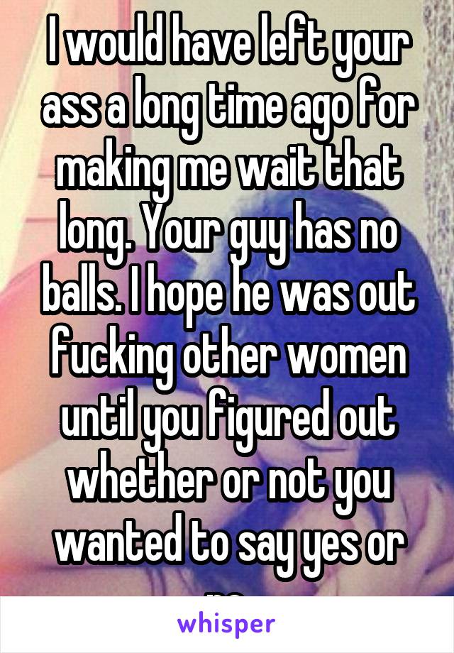 I would have left your ass a long time ago for making me wait that long. Your guy has no balls. I hope he was out fucking other women until you figured out whether or not you wanted to say yes or no.