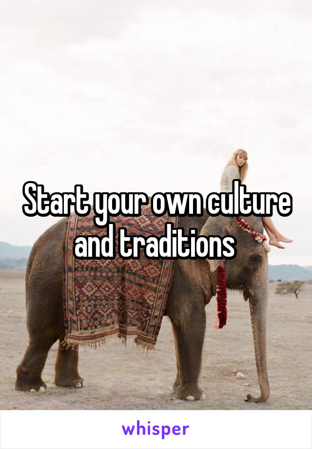Start your own culture and traditions 