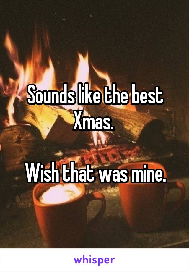 Sounds like the best Xmas. 

Wish that was mine.